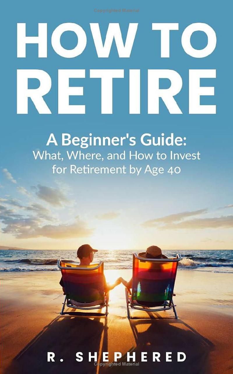 HOW TO RETIRE: A Beginners Guide : What, Where, And How To Invest For Retirement By Age 40