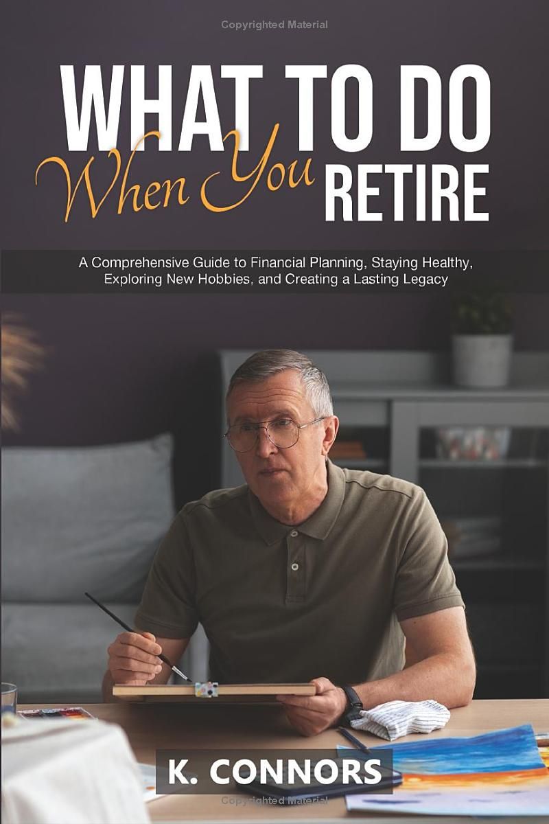 What to Do When You Retire: A Comprehensive Guide to Financial Planning, Staying Healthy, Exploring New Hobbies, and Creating a Lasting Legacy