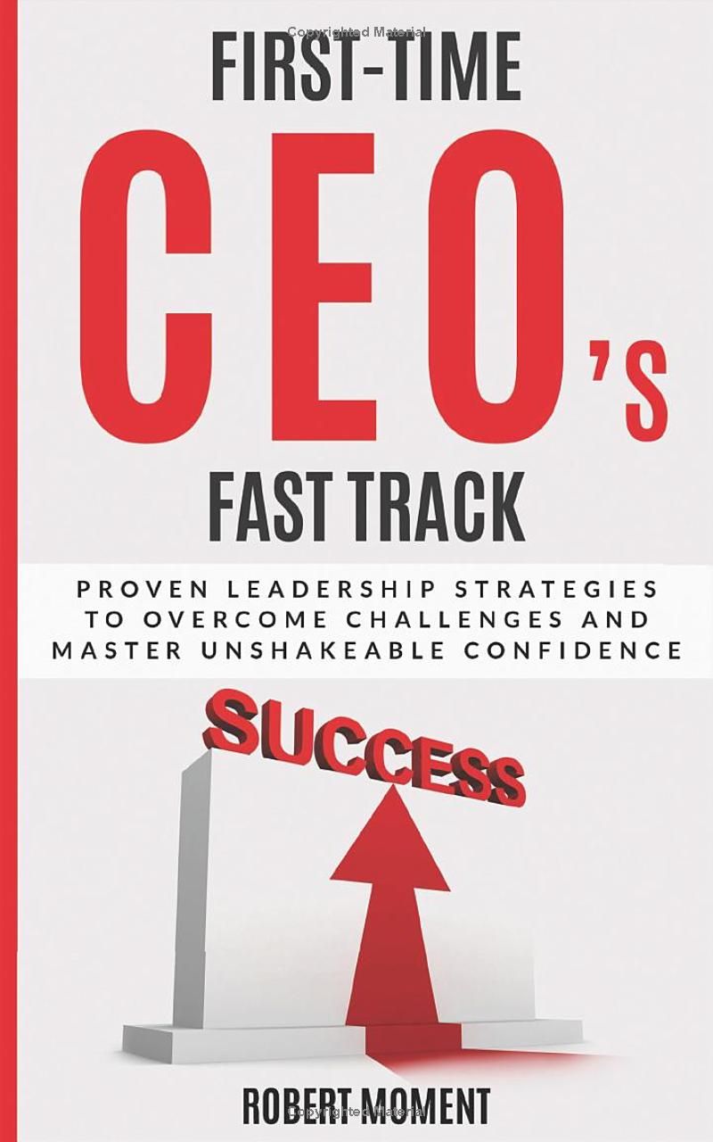 First Time CEOs Fast Track: Proven Leadership Strategies to Overcome Challenges and Master Unshakeable Confidence