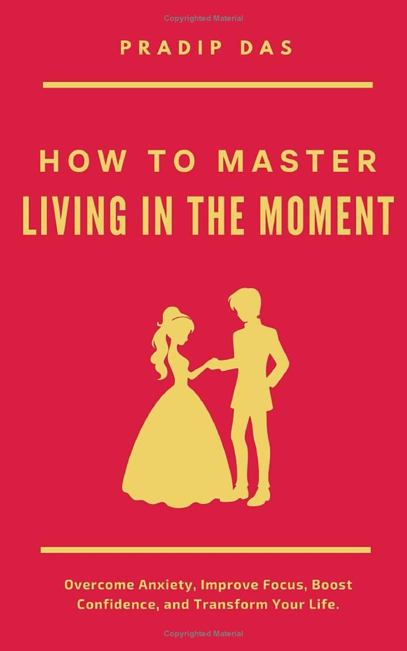 How to Master Living in the Moment: Overcome Anxiety, Improve Focus, Boost Confidence, and Transform Your Life. (Life Mastery: A Transformative Journey)